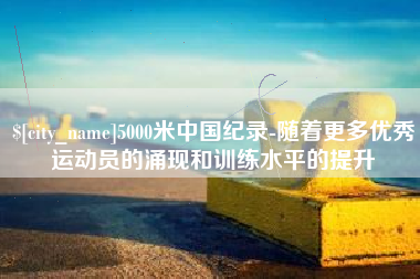马鞍山5000米中国纪录-随着更多优秀运动员的涌现和训练水平的提升