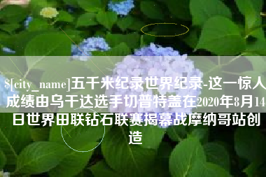 马鞍山五千米纪录世界纪录-这一惊人成绩由乌干达选手切普特盖在2020年8月14日世界田联钻石联赛揭幕战摩纳哥站创造