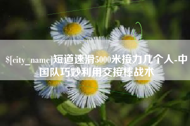 马鞍山短道速滑5000米接力几个人-中国队巧妙利用交接棒战术