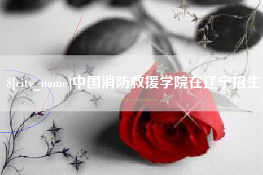 马鞍山中国消防救援学院在辽宁招生