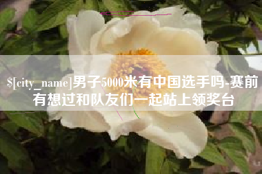 马鞍山男子5000米有中国选手吗-赛前有想过和队友们一起站上领奖台