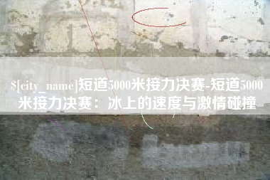 马鞍山短道5000米接力决赛-短道5000米接力决赛：冰上的速度与激情碰撞