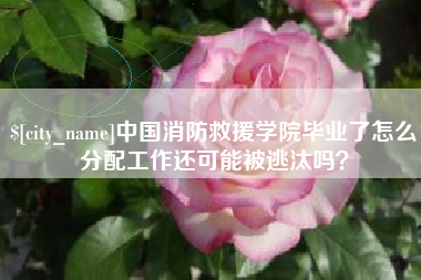 马鞍山中国消防救援学院毕业了怎么分配工作还可能被逃汰吗？