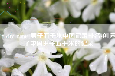 马鞍山男子五千米中国记录排名-创造了中国男子五千米的记录