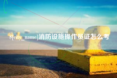 马鞍山消防设施操作员证怎么考