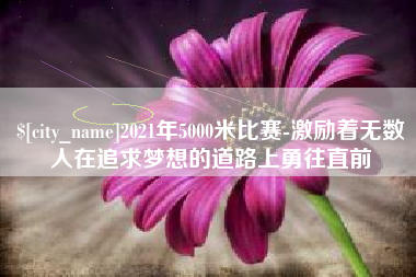 马鞍山2021年5000米比赛-激励着无数人在追求梦想的道路上勇往直前