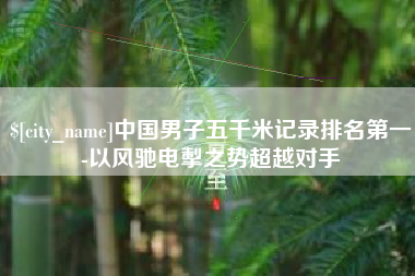 马鞍山中国男子五千米记录排名第一-以风驰电掣之势超越对手