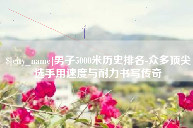 马鞍山男子5000米历史排名-众多顶尖选手用速度与耐力书写传奇
